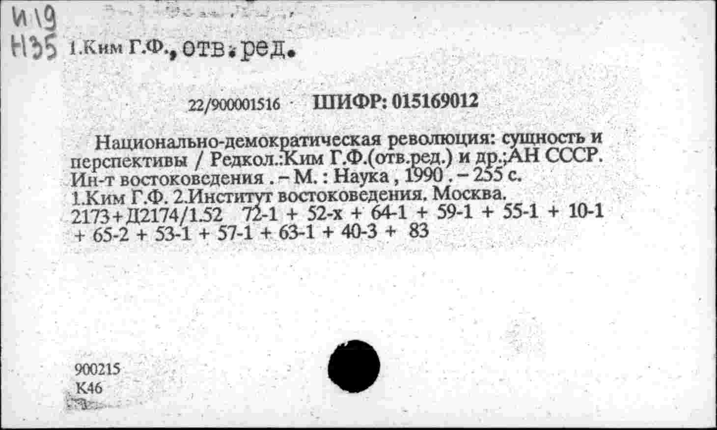 ﻿НЪ5 гкимг.Ф., отв.ред.
22/900001516 ШИФР: 015169012
Национально-демократическая революция: сущность и перспективы / Редкол.:Ким Г.Ф.(отв.ред.) и др.;АН СССР. Ин-т востоковедения . - М.: Наука, 1990. - 255 с. 1.Ким Г.Ф. 2.Институт востоковедения. Москва.
2173+Д2174/1.52 72-1 + 52-х + 64-1 + 59-1 + 55-1 + 10-1 + 65-2 + 53-1 + 57-1 + 63-1 + 40-3 + 83
900215 К46